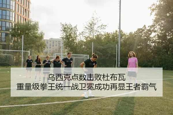 乌西克点数击败杜布瓦 重量级拳王统一战卫冕成功再显王者霸气